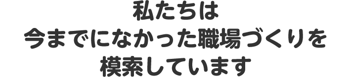 私たちは今までになかった職場づくりを模索しています