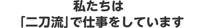 私たちは「二刀流」で仕事をしています