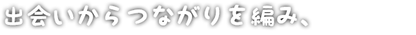 出会いからつながりを編み、