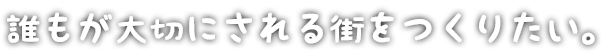 誰もが大切にされる街をつくりたい。